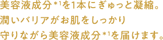 美容液成分を1本にぎゅっと凝縮。潤いバリアがお肌をしっかり守りながら美容液成分を届けます。