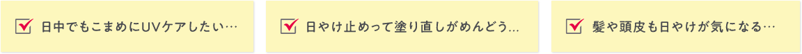 日中でもこまめにUVケアしたい… 日やけ止めって塗り直しがめんどう… 髪や頭皮も日やけが気になる…