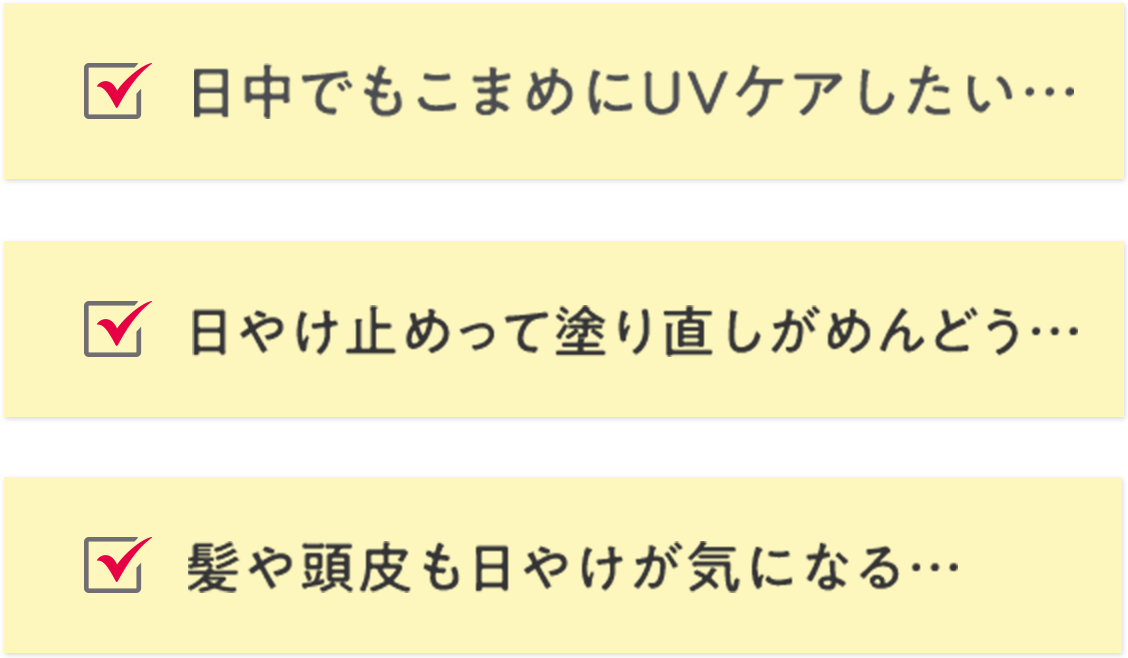 日中でもこまめにUVケアしたい… 日やけ止めって塗り直しがめんどう… 髪や頭皮も日やけが気になる…